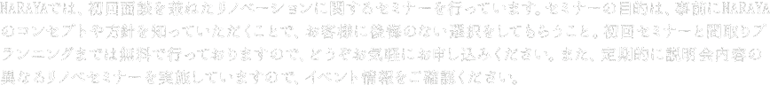 NARAYAでは、初回面談を兼ねたNARAYAのリノベーションに関するセミナーを行っています。セミナーの目的は、事前にNARAYAのコンセプトや方針を知っていただくことで、お客様に後悔のない選択をしてもらうこと。初回セミナーと間取りプランニングまでは無料で行っておりますので、どうぞお気軽にお申し込みください。また、定期的に説明会内容の異なるリノベセミナーを実施していますので、イベント情報をご覧ください。