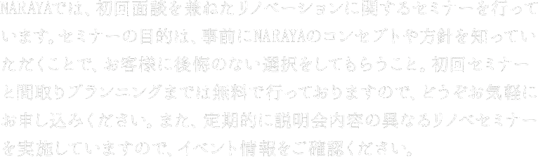 NARAYAでは、初回面談を兼ねたリノベーションに関するセミナーを行っています。セミナーの目的は、事前にNARAYAのコンセプトや方針を知っていただくことで、お客様に後悔のない選択をしてもらうこと。初回セミナーと間取りプランニングまでは無料で行っておりますので、どうぞお気軽にお申し込みください。また、定期的に説明会内容の異なるリノベセミナーを実施していますので、イベント情報をご確認ください。