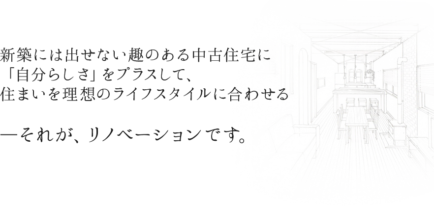 新築には出せない趣のある中古住宅に 「自分らしさ」をプラスして、 住まいを理想のライフスタイルに合わせる  ―それが、リノベー