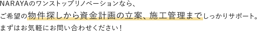 NARAYAのワンストップリノベーションなら、ご希望の物件探しから資金計画の立案、施工管理までしっかりサポート。まずはお気軽にお問い合わせください！