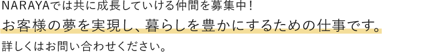 NARAYAでは共に成長していける仲間を募集中！お客様の夢を実現し、暮らしを豊かにするための仕事です。詳しくはお問い合わせください。