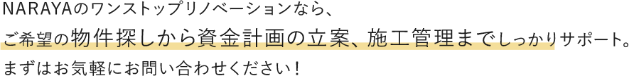 NARAYAのワンストップリノベーションなら、ご希望の物件探しから資金計画の立案、施工管理までしっかりサポート。まずはお気軽にお問い合わせください！